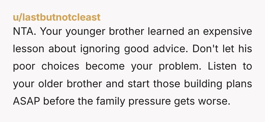 NTA. Your younger brother learned an expensive lesson about ignoring good advice. Don't let his poor choices become your problem. Listen to your older brother and start those building plans...