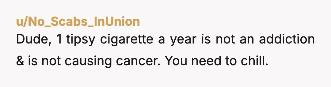 u/No_Scabs_InUnion
Dude, 1 tipsy cigarette a year is not an addiction & is not causing cancer. You need to chill. 