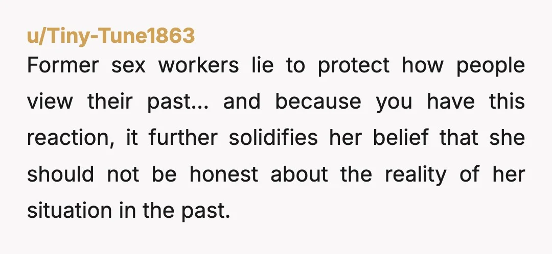 u/Carnationfairy I think you really need to have a heart-to-heart session with her. It is not easy to accept your partner's past, we understand that. If you really cannot take...