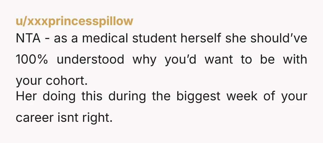 u/xxxprincesspillow NTA - as a medical student herself she should’ve 100% understood why you’d want to be with your cohort. Her doing this during the biggest week of your career...