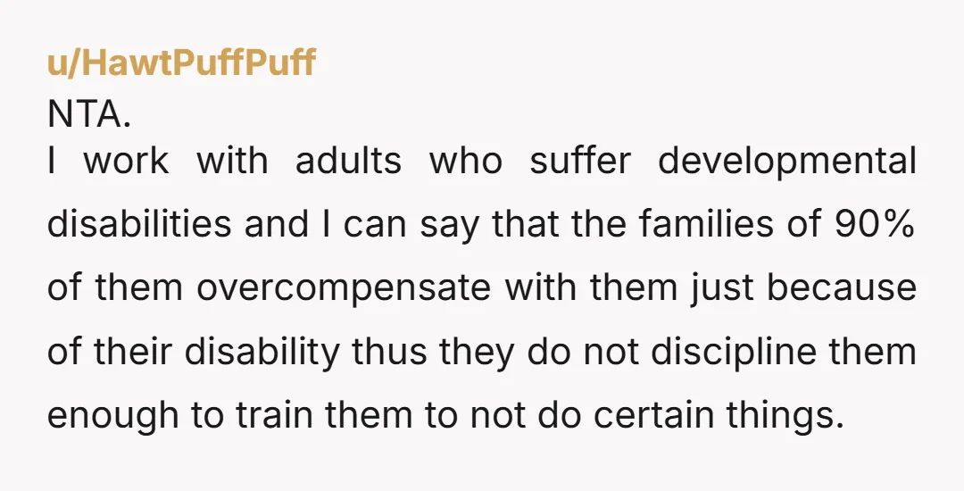 u/gaelicgirl1983 As someone who has worked with high needs adults and was assaulted by a client, NTA. I thought I couldn't fight back because he was high needs and allegedly...