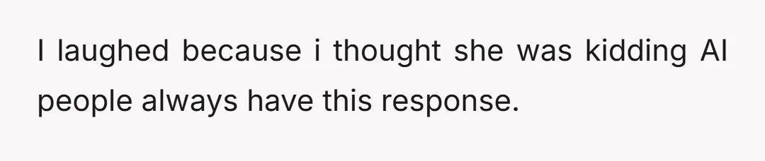 I laughed because i thought she was kidding AI people always have this response.