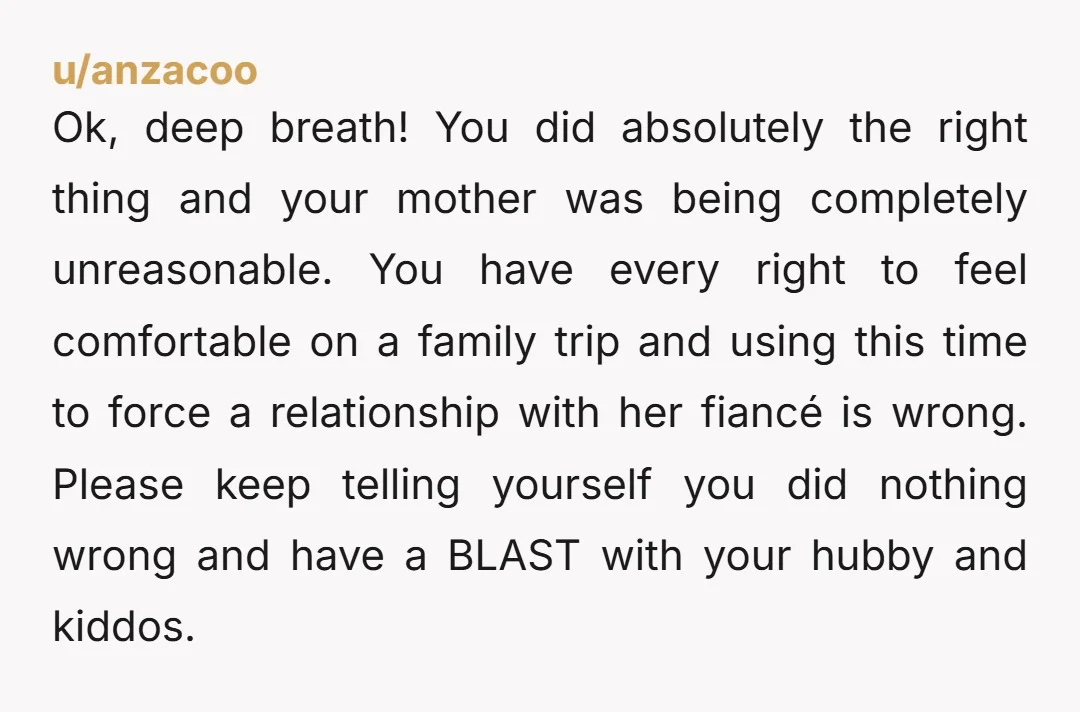 u/anzacoo Ok, deep breath! You did absolutely the right thing and your mother was being completely unreasonable. You have every right to feel comfortable on a family trip and using...