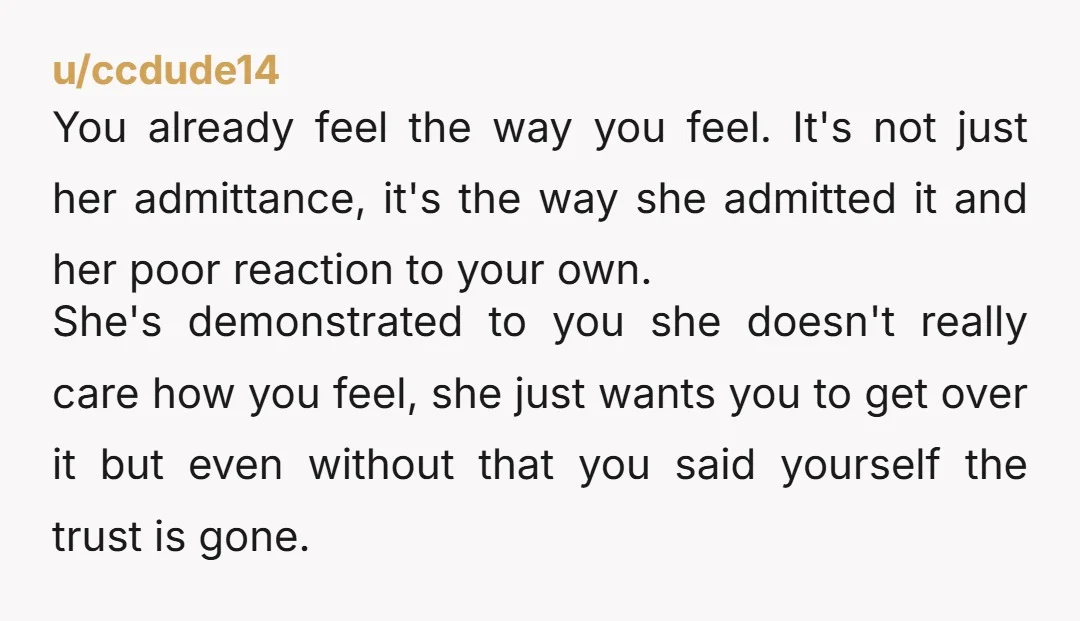 u/AileStrike The thing with cheating thay destroys relationships is the erosion of trust.  Even if she doesn't see what she did as something major, she's currently speedrunning destroying your trust...