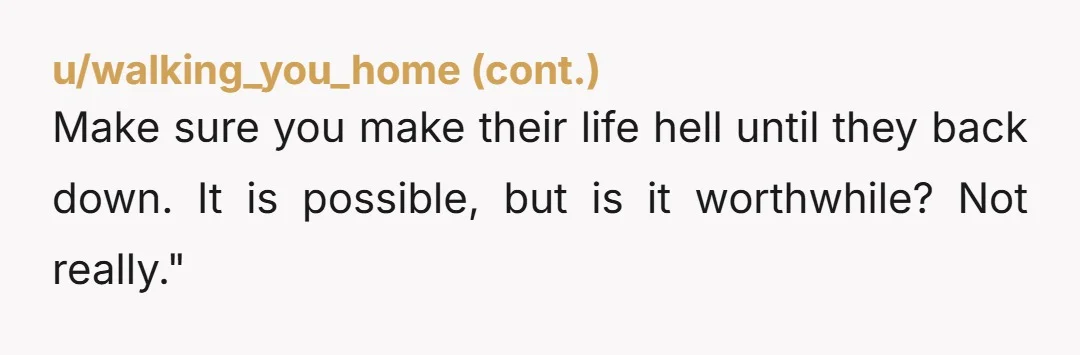 Make sure you make their life hell until they back down. It is possible, but is it worthwhile? Not really."