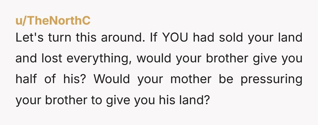 Let's turn this around. If YOU had sold your land and lost everything, would your brother give you half of his? Would your mother be pressuring your brother to give...