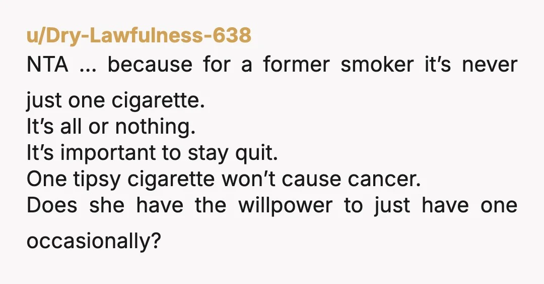 u/Dry-Lawfulness-638 NTA … because for a former smoker it’s never just one cigarette. It’s all or nothing. It’s important to stay quit. One tipsy cigarette won’t cause cancer. Does she...