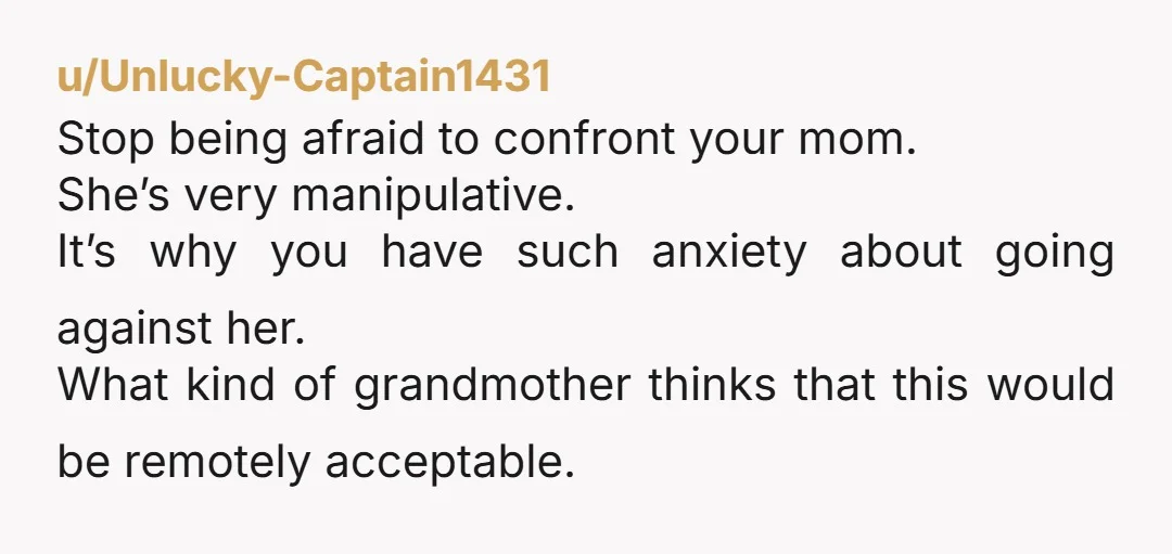 u/Unlucky-Captain1431 Stop being afraid to confront your mom. She’s very manipulative. It’s why you have such anxiety about going against her. What kind of grandmother thinks that this would be...