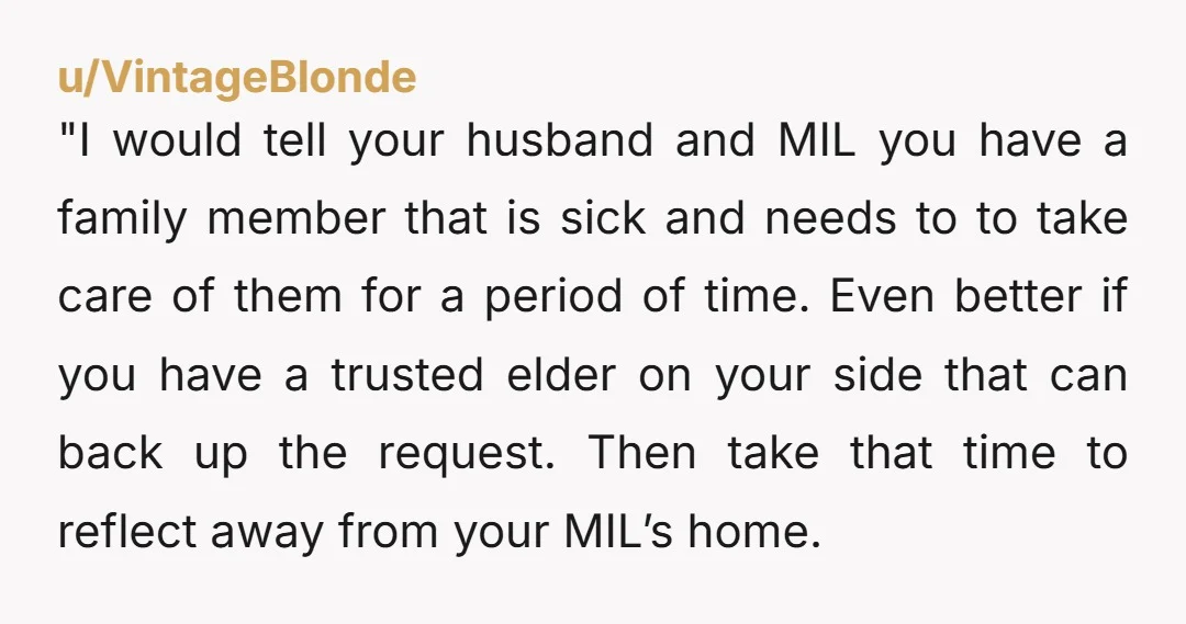 "I would tell your husband and MIL you have a family member that is sick and needs to to take care of them for a period of time. Even better...