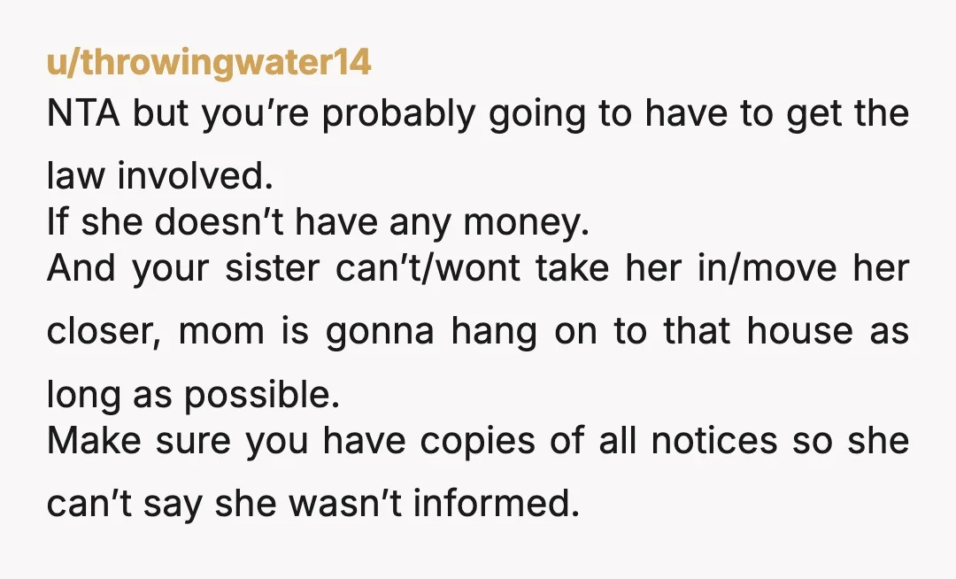 u/throwingwater14 NTA but you’re probably going to have to get the law involved. If she doesn’t have any money. And your sister can’t/wont take her in/move her closer, mom is...