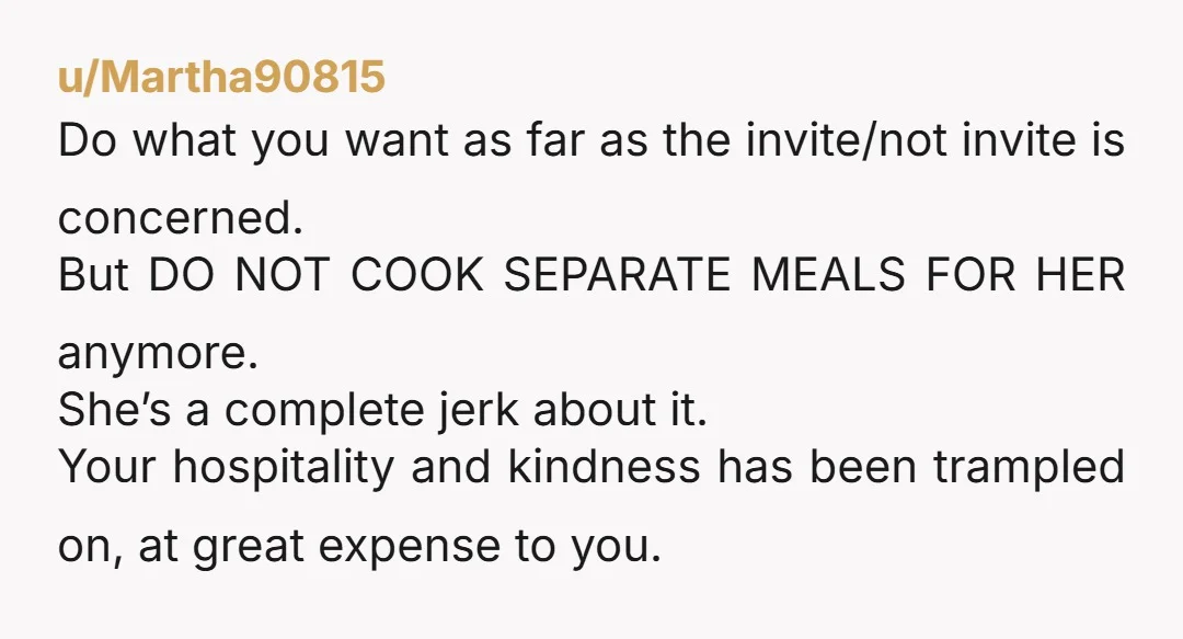 u/Martha90815 Do what you want as far as the invite/not invite is concerned. But DO NOT COOK SEPARATE MEALS FOR HER anymore. She’s a complete jerk about it. Your hospitality...