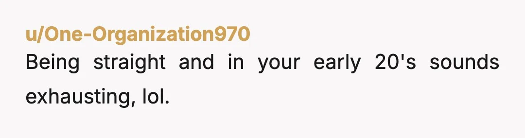 u/One-Organization970
Being straight and in your early 20's sounds exhausting, lol.