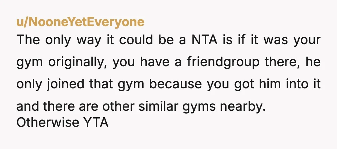 u/aqualad33 YTA. WTF makes you think you're entitled to the gym!?!?! At BEST ask him if he would be willing to share his schedule or preferred times so you can...