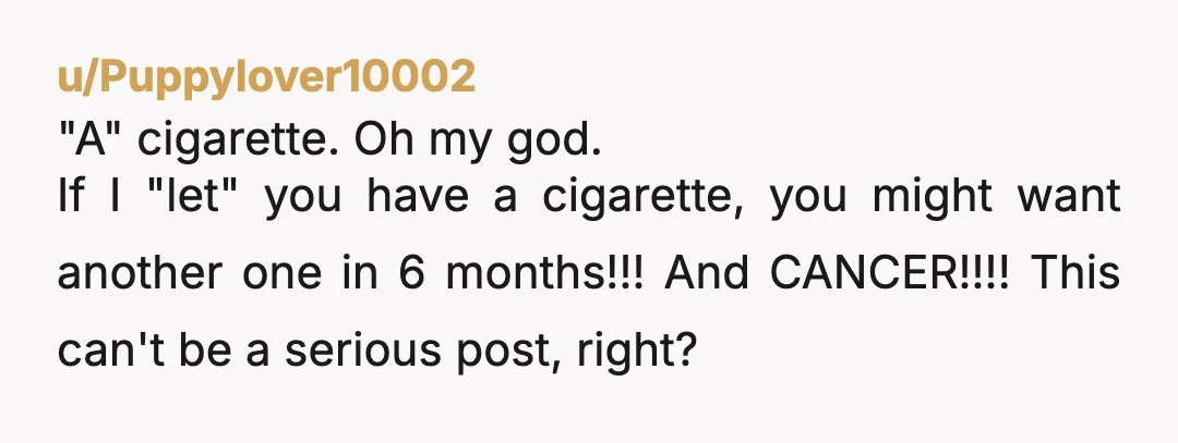 u/Puppylover10002
"A" cigarette. Oh my god.
If I "let" you have a cigarette, you might want another one in 6 months!!! And CANCER!!!! This can't be a serious post, right?