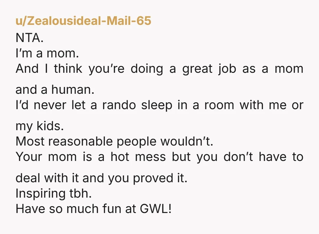 u/Zealousideal-Mail-65 NTA. I’m a mom. And I think you’re doing a great job as a mom and a human. I’d never let a rando sleep in a room with me...