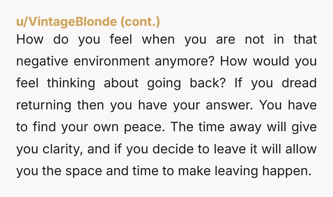 How do you feel when you are not in that negative environment anymore? How would you feel thinking about going back? If you dread returning then you have your answer....