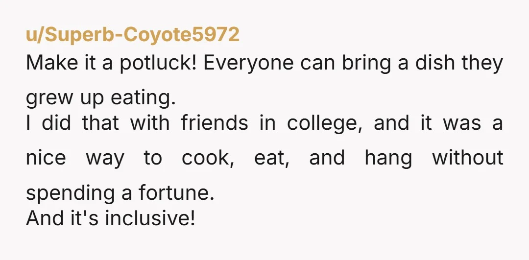 u/Superb-Coyote5972 Make it a potluck! Everyone can bring a dish they grew up eating. I did that with friends in college, and it was a nice way to cook, eat,...