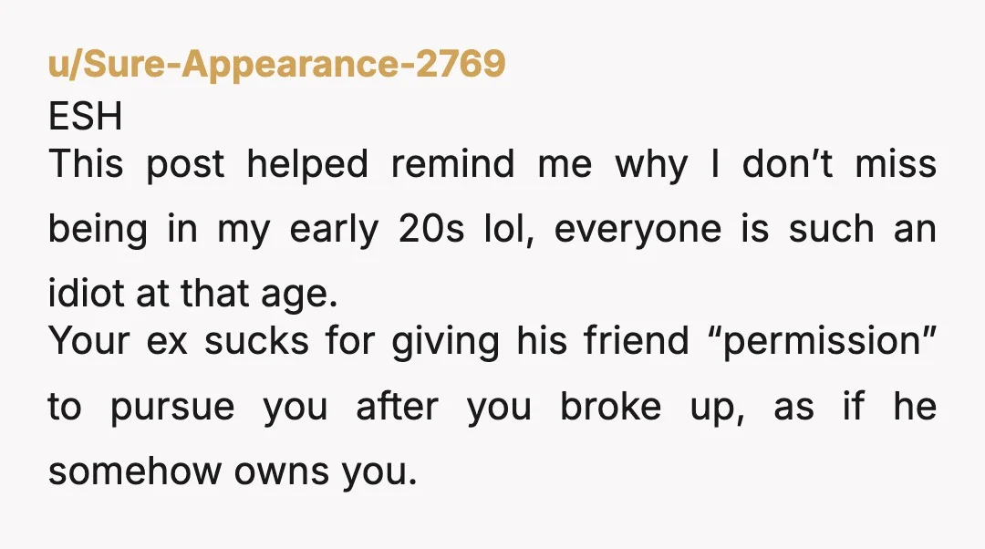 u/Sure-Appearance-2769 ESH This post helped remind me why I don’t miss being in my early 20s lol, everyone is such an idiot at that age. Your ex sucks for giving...