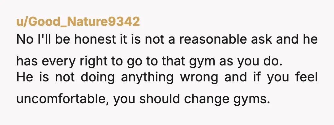 u/PipedInFromIthaca Try varying when you go, or if it's at all possible (if you're using a large chain gym), hit a different location for a week or so. If he's...