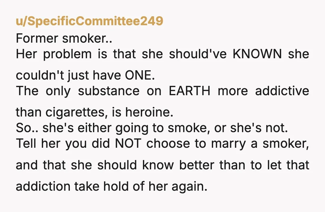 u/SpecificCommittee249 Former smoker.. Her problem is that she should've KNOWN she couldn't just have ONE. The only substance on EARTH more addictive than cigarettes, is heroine. So.. she's either going...
