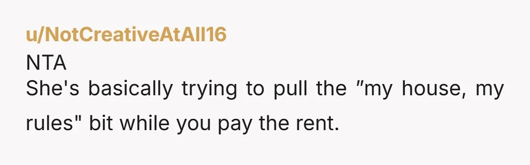 u/East-Relative2011 NTA. You can do it...you get to say it. "You're living under MY roof, you have to live by MY rules!"