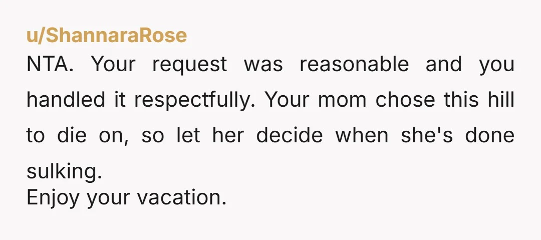 u/ShannaraRose
NTA. Your request was reasonable and you handled it respectfully. Your mom chose this hill to die on, so let her decide when she's done sulking.
Enjoy your vacation.