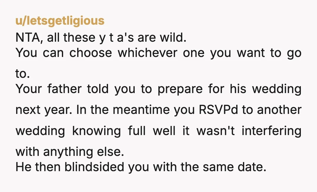 u/letsgetligious NTA, all these y t a's are wild. You can choose whichever one you want to go to. Your father told you to prepare for his wedding next year....