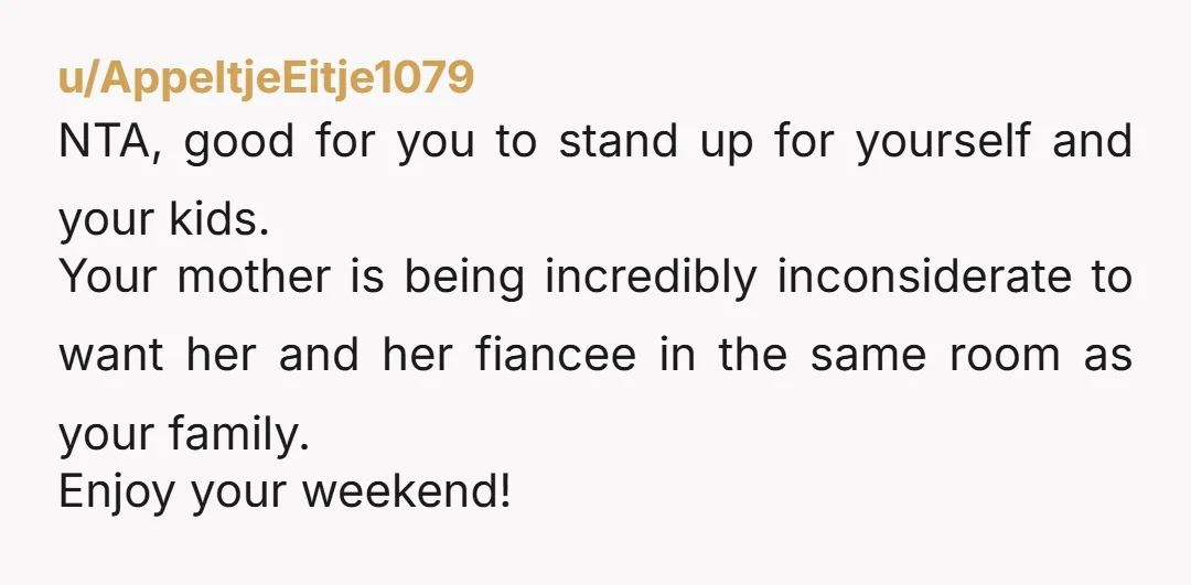 u/AppeltjeEitje1079 NTA, good for you to stand up for yourself and your kids. Your mother is being incredibly inconsiderate to want her and her fiancee in the same room as...