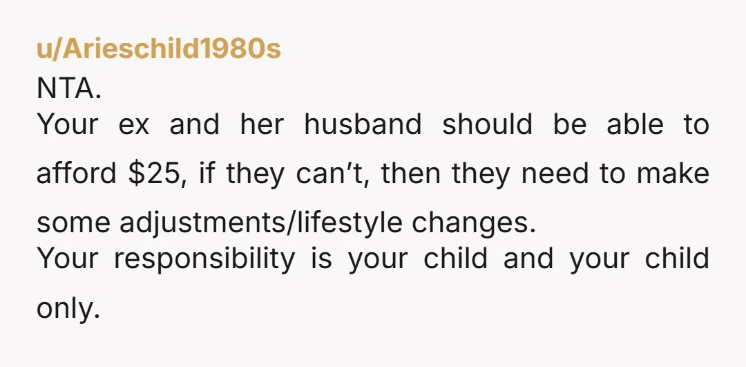 u/Arieschild1980s NTA. Your ex and her husband should be able to afford $25, if they can’t, then they need to make some adjustments/lifestyle changes. Your responsibility is your child and...