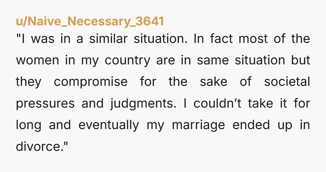 "I was in a similar situation. In fact most of the women in my country are in same situation but they compromise for the sake of societal pressures and judgments....