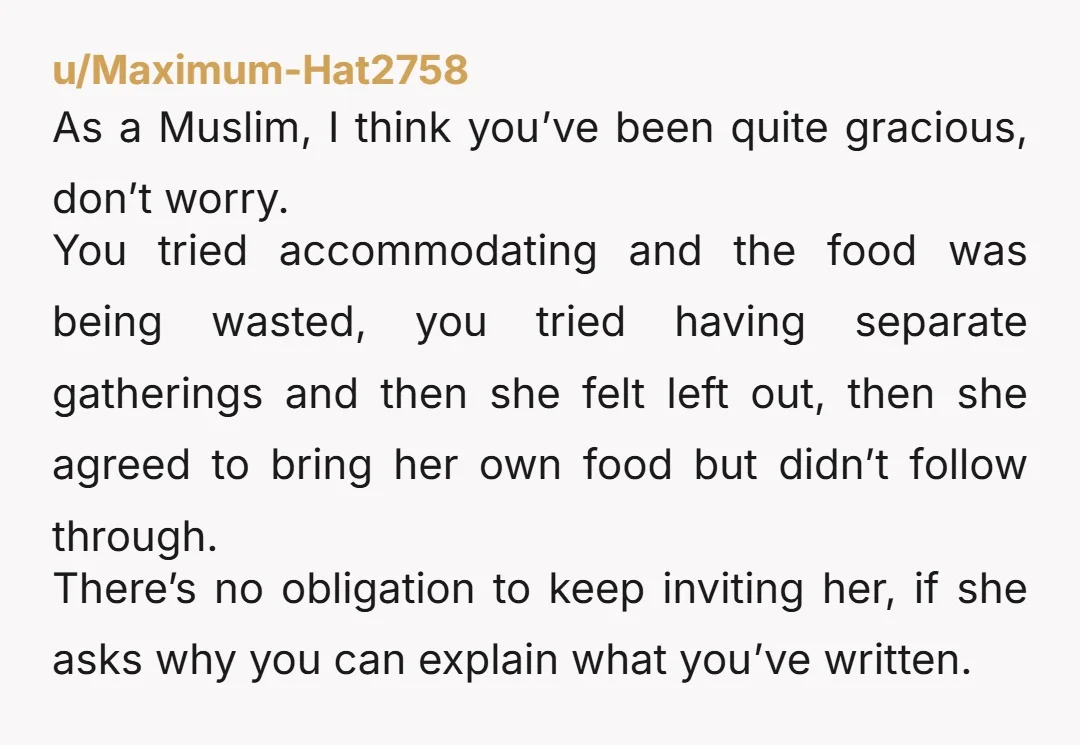 u/Maximum-Hat2758 As a Muslim, I think you’ve been quite gracious, don’t worry. You tried accommodating and the food was being wasted, you tried having separate gatherings and then she felt...