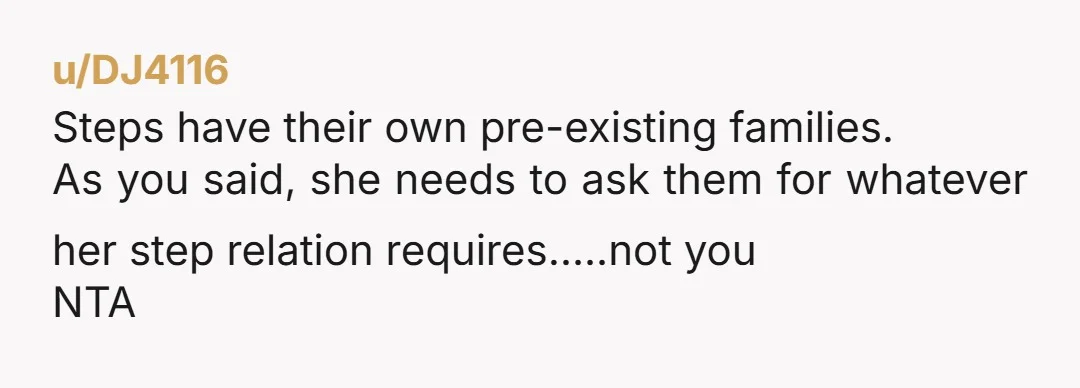 u/DJ4116
Steps have their own pre-existing families.
As you said, she needs to ask them for whatever her step relation requires…..not you
NTA