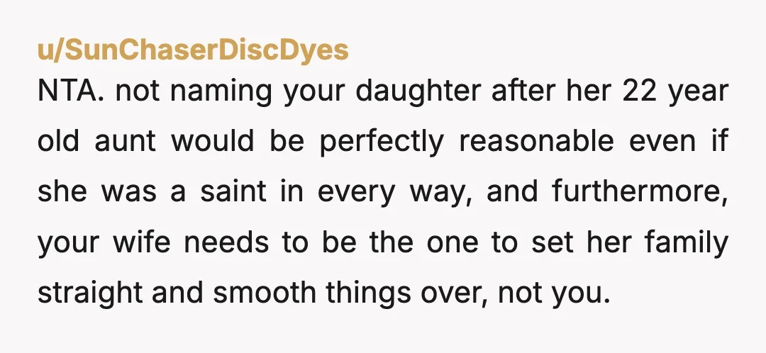 u/SunChaserDiscDyes NTA. not naming your daughter after her 22 year old aunt would be perfectly reasonable even if she was a saint in every way, and furthermore, your wife needs...