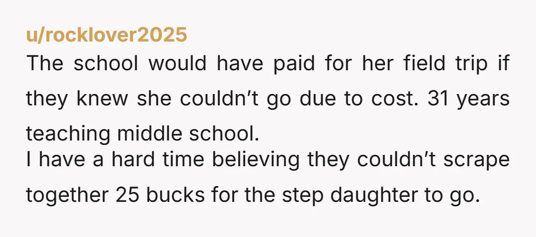 u/rocklover2025 The school would have paid for her field trip if they knew she couldn’t go due to cost. 31 years teaching middle school. I have a hard time believing...