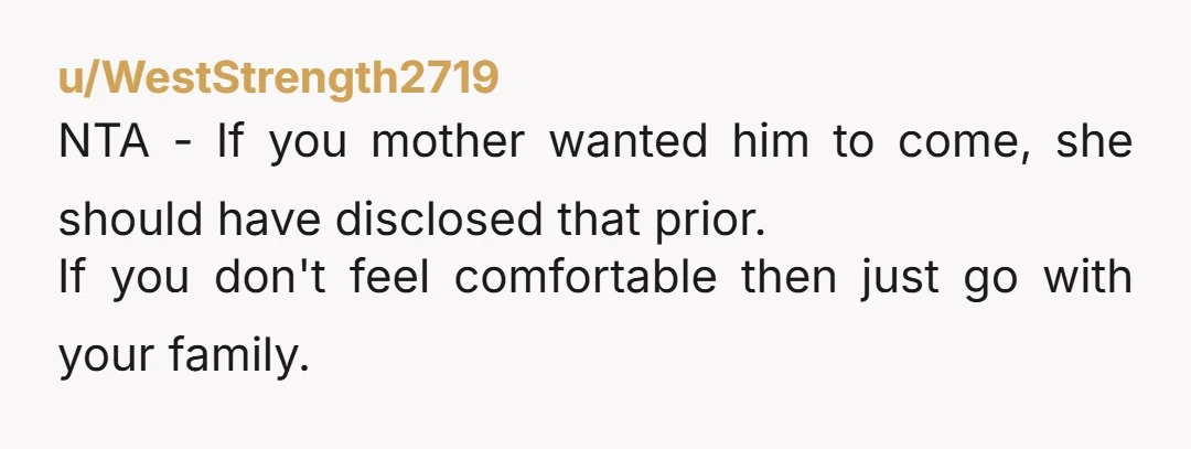 u/WestStrength2719
NTA - If you mother wanted him to come, she should have disclosed that prior.
If you don't feel comfortable then just go with your family.