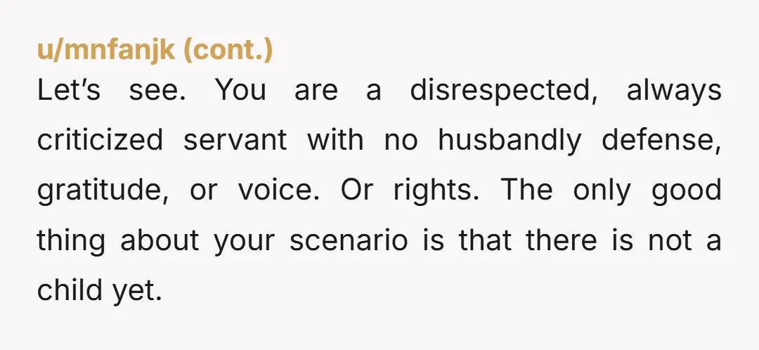 Let’s see. You are a disrespected, always criticized servant with no husbandly defense, gratitude, or voice. Or rights. The only good thing about your scenario is that there is not...