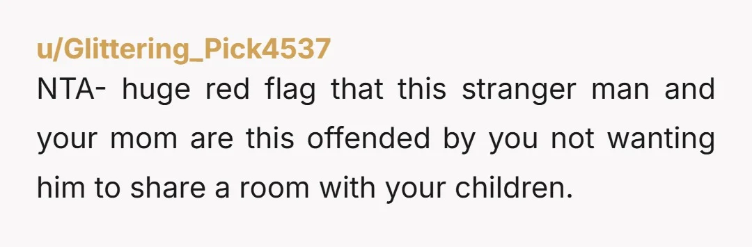 u/Glittering_Pick4537
NTA- huge red flag that this stranger man and your mom are this offended by you not wanting him to share a room with your children.