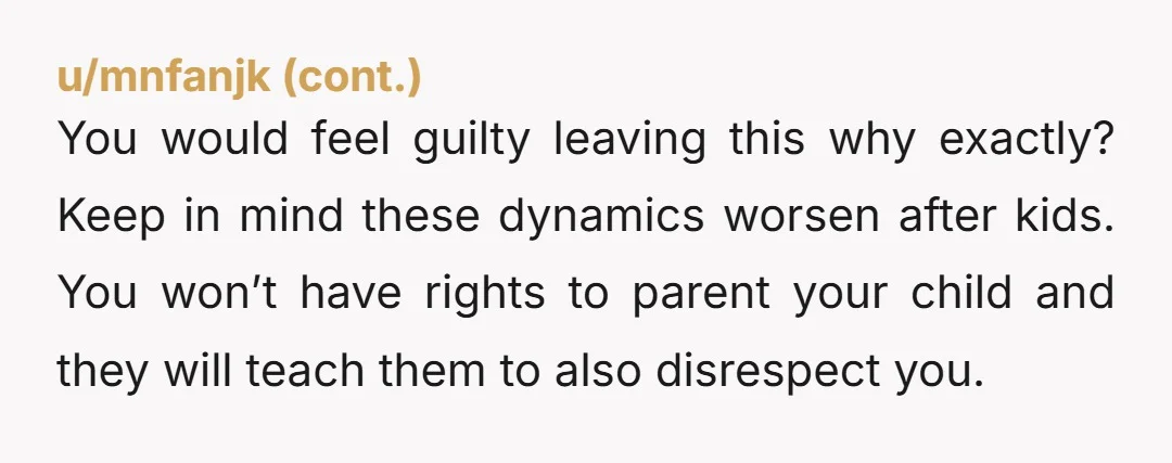 You would feel guilty leaving this why exactly? Keep in mind these dynamics worsen after kids. You won’t have rights to parent your child and they will teach them to...