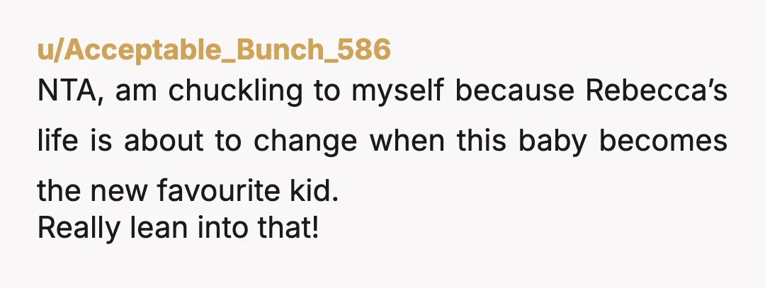 u/Acceptable_Bunch_586 NTA, am chuckling to myself because Rebecca’s life is about to change when this baby becomes the new favourite kid. Really lean into that!