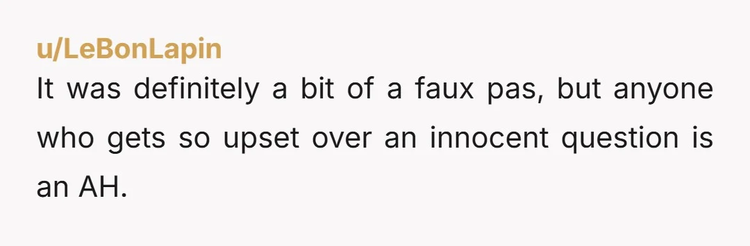 u/LeBonLapin It was definitely a bit of a faux pas, but anyone who gets so upset over an innocent question is an AH.