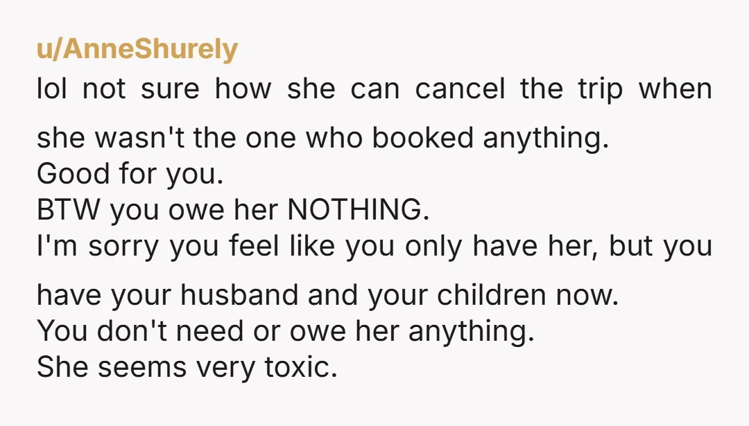 u/AnneShurely lol not sure how she can cancel the trip when she wasn't the one who booked anything. Good for you. BTW you owe her NOTHING. I'm sorry you feel...