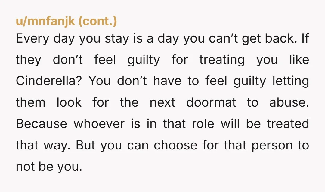 Every day you stay is a day you can’t get back. If they don’t feel guilty for treating you like Cinderella? You don’t have to feel guilty letting them look...