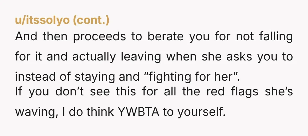 u/stryker_cast You respected her wishes and left. Her fault trying to try use manipulation on you. It will teach her not play dumb games, and you already know your worth.