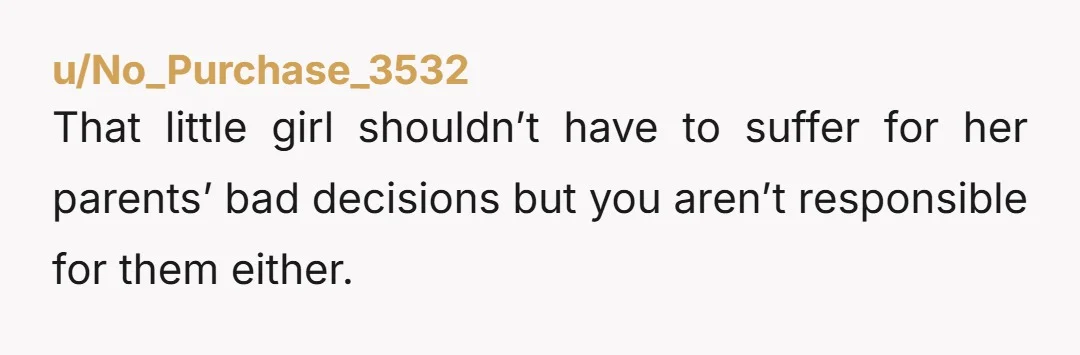 u/No_Purchase_3532
That little girl shouldn’t have to suffer for her parents’ bad decisions but you aren’t responsible for them either.