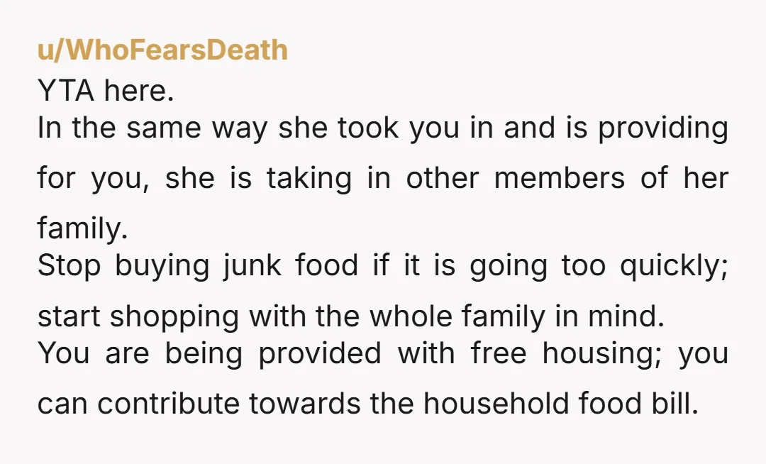 u/WhoFearsDeath YTA here. In the same way she took you in and is providing for you, she is taking in other members of her family. Stop buying junk food if...