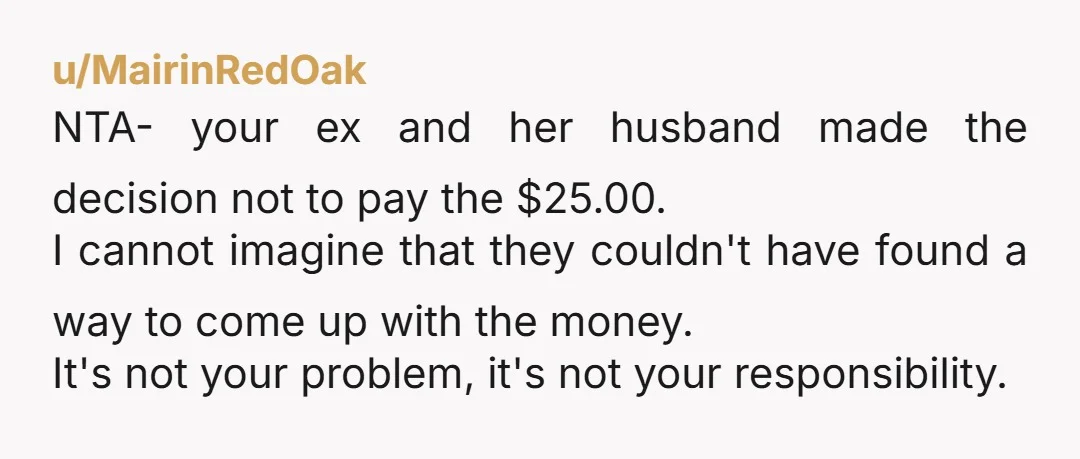 u/MairinRedOak NTA- your ex and her husband made the decision not to pay the $25.00. I cannot imagine that they couldn't have found a way to come up with the...
