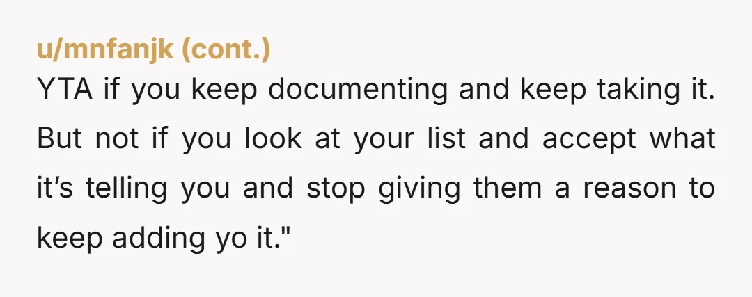YTA if you keep documenting and keep taking it. But not if you look at your list and accept what it’s telling you and stop giving them a reason to...