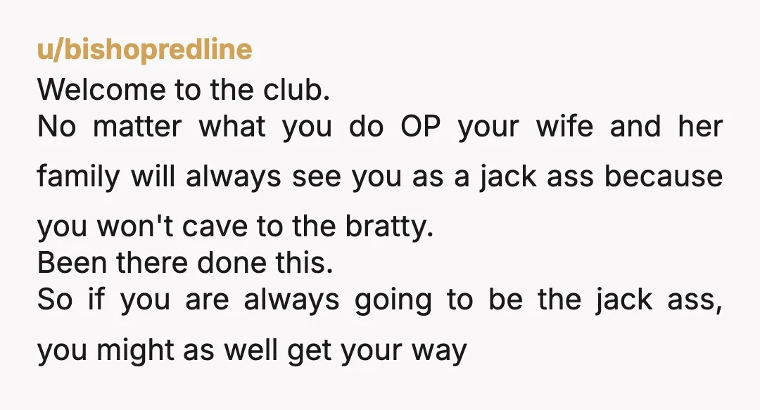 u/bishopredline Welcome to the club. No matter what you do OP your wife and her family will always see you as a jack ass because you won't cave to the...