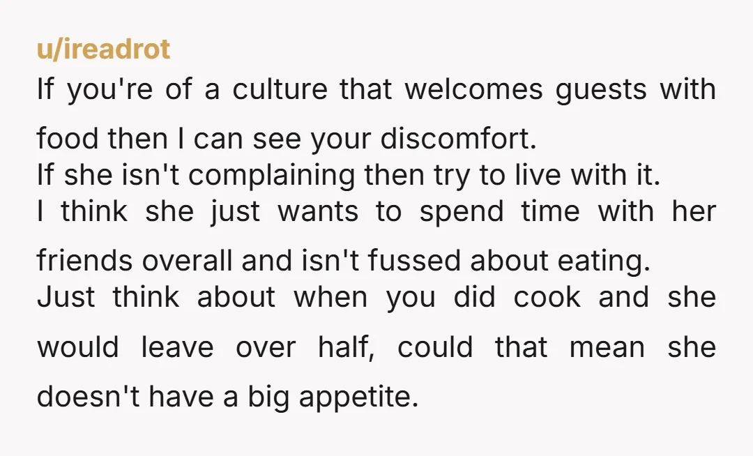 u/terreedactyl You're not wrong for not wanting to cook separate meals for her but I don't know why you're stressing so much about her being there and not eating. And...