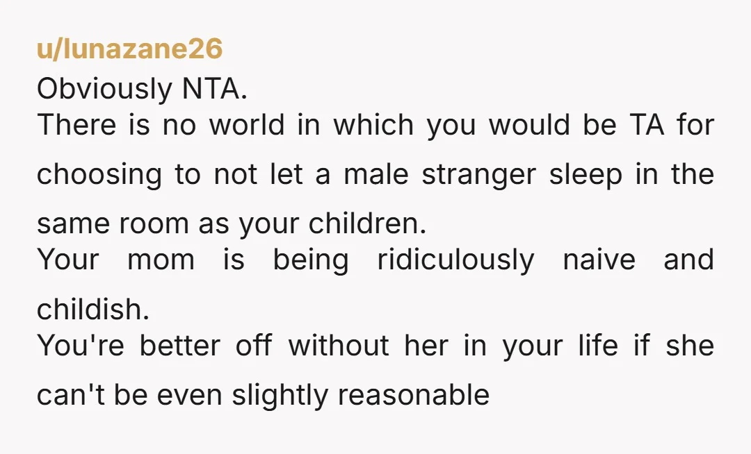u/Jazzlike-Park-4280 Nope, NTA. It’s absolutely unacceptable for her to have done this. You are being a responsible parent - not letting a stranger in a room with your kids in...